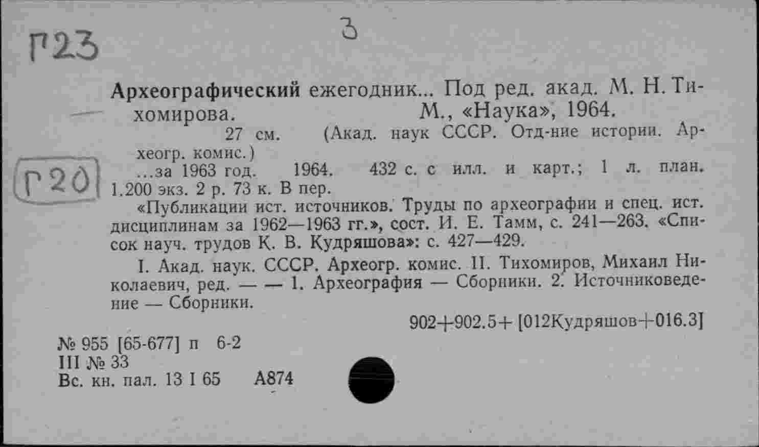 ﻿P 2.3
Г2ді
Археографический ежегодник... Под ред. акад. М. Н. Тихомирова.	М., «Наука», 1964.
27 см. (Акад, наук СССР. Отд-ние истории. Ар-хеогр. КОМИС.)
...за 1963 год. 1964.	432 с. с илл. и карт.; 1 л. план.
1.200 экз. 2 р. 73 к. В пер.
«Публикации ист. источников. Труды по археографии и спец. ист. дисциплинам за 1962—1963 гг.», сост. И. Е. Тамм, с. 241 —263. «Список науч, трудов К. В. Кудряшова»: с. 427—429.
I. Акад. наук. СССР. Археогр. комис. II. Тихомиров, Михаил Николаевич, ред.----1. Археография — Сборники. 2. Источниковеде-
ние — Сборники.
902+902.5+ [012Кудряшов+016.3]
№ 955 [65-677] п 6-2
III № 33
Вс. кн. пал. 13 I 65	А874